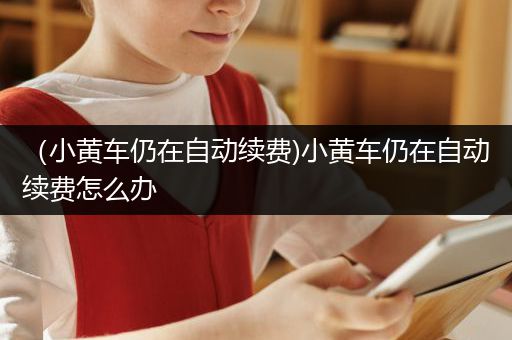 （小黄车仍在自动续费)小黄车仍在自动续费怎么办